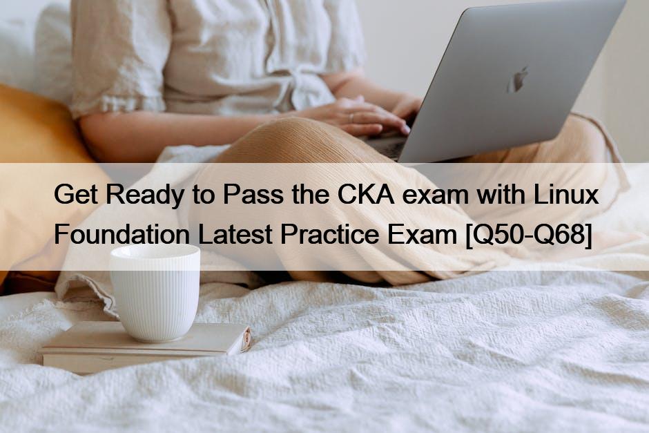 Get Ready to Pass the CKA exam with Linux Foundation Latest Practice Exam [Q50-Q68]