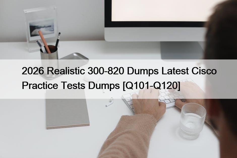 2026 Realistic 300-820 Dumps Latest Cisco Practice Tests Dumps [Q101-Q120]